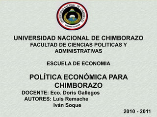 UNIVERSIDAD NACIONAL DE CHIMBORAZO FACULTAD DE CIENCIAS POLITICAS Y ADMINISTRATIVAS ESCUELA DE ECONOMIA POLÍTICA ECONÓMICA PARA CHIMBORAZO  DOCENTE: Eco. Doris Gallegos   AUTORES: Luis Remache                                Iván Soque  2010 - 2011 