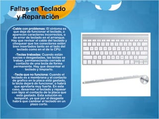 Fallas en Teclado
  y Reparación
-Cable con problemas: El síntoma es
 que deja de funcionar el teclado, o
 aparecen caracteres incorrectos, o
 da error de teclado en el arranque.
Hay que revisar el cable del teclado y
 chequear que los conectores estén
 bien insertados tanto en el lado del
    teclado como en el de la CPU.
   -Teclas trabadas: Cuando están
 sucias o desgastadas, las teclas se
 traban, permaneciendo cerrado el
   contacto de una tecla de forma
 permanente. Hay que desarmar el
         teclado y limpiarlo.
   -Tecla que no funciona: Cuando el
teclado es a membrana y el contacto
 de grafico en la placa está gastado,
 la tecla dejará de funcionar, o habrá
   que apretarla muy fuerte. En este
 caso, desarmar el teclado y repasar
con lápiz el contacto de la placa que
     está gastado. Esta solución es
    temporal, ya que por el desgaste
  habrá que cambiar el teclado en un
              plazo corto.
 