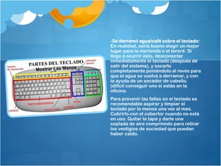 -Se derramó agua/café sobre el teclado:
En realidad, sería bueno elegir un mejor
lugar para la merienda o el tereré. Si
llega a ocurrir esto, desconectar
inmediatamente el teclado (después de
salir del sistema), y secarlo
completamente poniéndolo al revés para
que el agua se vuelva a derramar, y con
la ayuda de un secador de cabello.
(difícil conseguir uno si estás en la
oficina.
Para prevenir las fallas en el teclado es
recomendable aspirar y limpiar el
teclado por lo menos una vez al mes.
Cubrirlo con el cobertor cuando no está
en uso. Quitar la tapa y darle una
soplada de aire comprimido para retirar
los vestigios de suciedad que puedan
haber caído.
 