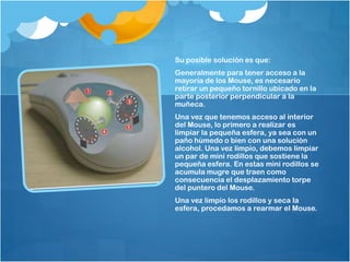 Su posible solución es que:
Generalmente para tener acceso a la
mayoría de los Mouse, es necesario
retirar un pequeño tornillo ubicado en la
parte posterior perpendicular a la
muñeca.
Una vez que tenemos acceso al interior
del Mouse, lo primero a realizar es
limpiar la pequeña esfera, ya sea con un
paño húmedo o bien con una solución
alcohol. Una vez limpio, debemos limpiar
un par de mini rodillos que sostiene la
pequeña esfera. En estas mini rodillos se
acumula mugre que traen como
consecuencia el desplazamiento torpe
del puntero del Mouse.
Una vez limpio los rodillos y seca la
esfera, procedamos a rearmar el Mouse.
 