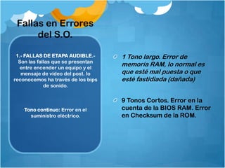 Fallas en Errores
      del S.O.

 1.- FALLAS DE ETAPA AUDIBLE.-      1 Tono largo. Error de
  Son las fallas que se presentan
  entre encender un equipo y el
                                    memoria RAM, lo normal es
   mensaje de vídeo del post. lo    que esté mal puesta o que
reconocemos ha través de los bips   esté fastidiada (dañada)
             de sonido.


                                    9 Tonos Cortos. Error en la
    Tono continuo: Error en el      cuenta de la BIOS RAM. Error
      suministro eléctrico.         en Checksum de la ROM.
 