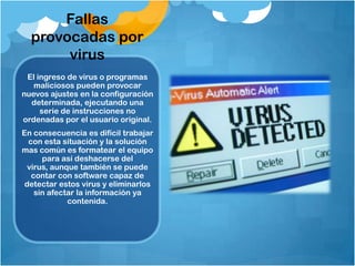 Fallas
  provocadas por
       virus
 El ingreso de virus o programas
   maliciosos pueden provocar
nuevos ajustes en la configuración
  determinada, ejecutando una
     serie de instrucciones no
ordenadas por el usuario original.
En consecuencia es difícil trabajar
  con esta situación y la solución
mas común es formatear el equipo
      para así deshacerse del
  virus, aunque también se puede
   contar con software capaz de
 detectar estos virus y eliminarlos
    sin afectar la información ya
             contenida.
 