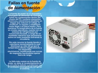 Fallas en fuente
de Alimentación
 La fuente de poder es el dispositivo
encargado de alimentar de energía a
  todos los componentes dentro del
  chasis del PC, contiene elementos
eléctricos y electrónicos divididos en
   etapas que reducen el voltaje, lo
  rectifican, lo regulan y estabilizan
  hasta llegar a la placa madre. Para
mantener la temperatura de la fuente
en niveles operativos, cuenta con un
     sistema de refrigeración por
  convección forzada, a cargo de un
 ventilador eléctrico que permanece
activo en todo momento enfriando la
               circuitería.
  Sin este recurso la fuente tiende a
  calentarse excesivamente lo cual
   disminuye su vida útil ya que la
temperatura afecta negativamente a
             los elementos
electrónicos, modificando sus curvas
  de respuesta haciéndolos operar
            fuera de rango.


  La falla más común en la fuente de
poder se debe al recalentamiento de
la circuitería debido a problemas con
el ventilador encargado de refrigerar
               el sistema.
 