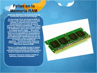 Fallas en la
    Memoria RAM
 Problema: Manda un mensaje de error de
    insuficiente memoria para trabajar.
  Un tono largo: Error de memoria RAM, lo
  normal es que esté mal puesta o que esté
      dañada, la solución sería colocarla
     adecuadamente o en caso de que se
encuentre dañada reemplazarla.  Un tono
largo y otro corto: Error en la tarjeta madre
 o en ROM Basic. Esto suele ocurrir mucho
    en tarjetas madre viejas.   Dos tonos
 cortos: Error de la paridad de la memoria.
  Esto ocurre sobretodo en computadoras
  viejas que llevaban la memoria de dos en
  dos módulos.Esto significaría que uno de
 los módulos falla, o que no disponemos de
        un número par de módulos de
   memoria.  Tres tonos cortos: Esto nos
   indica que hay un error en los primeros
          64Kb de la memoria RAM.
 Causa: Lo más probable es que tu equipo
  se encuentre infectado de algun virus y
está generando procesos que hacen que se
 ocupe el espacio de memoria al máximo.
  Solución: Vacuna tu equipo, instala un
  antivirus y mantenlo actualizado
 