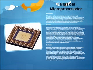 Fallas del
     Microprocesador
Problema
El equipo se torna inestable; en un principio, puede
presentar bloqueos en aplicaciones que requieren mayores
capacidades, pero luego la circunstancia se repite frente a
las tareas más simples. Otros síntomas que aparecen son el
reinicio repentino, pantallas azules, errores de lectura de
disco duro y disminución notable del rendimiento.
Causa
El microprocesador es refrigerado por un conjunto de
disipador y un ventilador denominado cooler. Este ventilador
utiliza un sistema de giro basado en una pequeña bobina y
un eje de rotación. El polvo y la humedad ambiental afectan
en gran medidad este sistema, ya que impregnan en el eje y
provocan un efecto de frenado que disminuye su capacidad
de manera considerable. Esta situación eleva la temperatura
de trabajo y genera los inconvenientes que aquí
describimos. Muchos de los bloqueos y reinicios son
motivados por el propio microprocesador, como modo de
protección para prevenir mayores males, cosa que no
siempre puede evitarse. Por eso, es aconsejable actuar de
inmediato ante las primeras señales.
Solución
Primero quitamos el ventilador (Por lo general, sostenida al
disipador con cuatro tornillos); observaremos el eje de
rotación en su parte inferior, oculto bajo un tapón de goma.
Una vez al descubierto, aplicamos una gota de aceite de
máquina y giramos manualmente las paletas de manera que
éste se impregne a lo largo de todo el eje. Luego retiramos el
disipador y aplicamos una pizca de grasa siliconada en la
cara que hace contacto con el micro (la cual ayuda a
transmitir el calor entre ambos), en caso de que no haya más
o esté reseca. Armamos todo y efectuamos otra medición de
la temperatura y la rotación..
 
