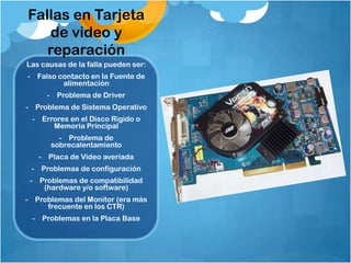 Fallas en Tarjeta
   de video y
   reparación
Las causas de la falla pueden ser:
- Falso contacto en la Fuente de
         alimentación
     - Problema de Driver
- Problema de Sistema Operativo
 - Errores en el Disco Rigido o
      Memoria Principal
        - Problema de
      sobrecalentamiento
   - Placa de Video averiada
 - Problemas de configuración
 - Problemas de compatibilidad
    (hardware y/o software)
- Problemas del Monitor (era más
     frecuente en los CTR)
 - Problemas en la Placa Base
 