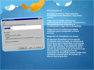 Sus solución es:
Ejecutar ScanDisk. Para ejecutar
ScanDisk desde Windows, siga estos
pasos:
Haga clic en Inicio, seleccione
sucesivamente Programas, Accesorios y
Herramientas del sistema y, a
continuación, haga clic en ScanDisk.
Haga clic en la unidad que desea
examinar para comprobar si tiene
errores.
Haga clic en Completa y en Inicio.
Al ejecutar ScanDisk con la opción
Completa seleccionada, se examina el
disco duro para comprobar si presenta
algún daño físico. Si se detectan datos
que estén dañados, ScanDisk le da la
opción de guardarlos en un archivo o de
descartarlos. La exploración de
superficie de ScanDisk puede tardar una
cantidad considerable de tiempo en
discos duros grandes.
 