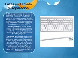 Fallas en Teclado
y Reparación
-Cable con problemas: El síntoma es
que deja de funcionar el teclado, o
aparecen caracteres incorrectos, o
da error de teclado en el arranque.
Hay que revisar el cable del teclado y
chequear que los conectores estén
bien insertados tanto en el lado del
teclado como en el de la CPU.
-Teclas trabadas: Cuando están
sucias o desgastadas, las teclas se
traban, permaneciendo cerrado el
contacto de una tecla de forma
permanente. Hay que desarmar el
teclado y limpiarlo.
-Tecla que no funciona: Cuando el
teclado es a membrana y el contacto
de grafico en la placa está gastado,
la tecla dejará de funcionar, o habrá
que apretarla muy fuerte. En este
caso, desarmar el teclado y repasar
con lápiz el contacto de la placa que
está gastado. Esta solución es
temporal, ya que por el desgaste
habrá que cambiar el teclado en un
plazo corto.
 