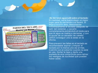 -Se derramó agua/café sobre el teclado:
En realidad, sería bueno elegir un mejor
lugar para la merienda o el tereré. Si
llega a ocurrir esto, desconectar
inmediatamente el teclado (después de
salir del sistema), y secarlo
completamente poniéndolo al revés para
que el agua se vuelva a derramar, y con
la ayuda de un secador de cabello.
(difícil conseguir uno si estás en la
oficina.
Para prevenir las fallas en el teclado es
recomendable aspirar y limpiar el
teclado por lo menos una vez al mes.
Cubrirlo con el cobertor cuando no está
en uso. Quitar la tapa y darle una
soplada de aire comprimido para retirar
los vestigios de suciedad que puedan
haber caído.
 