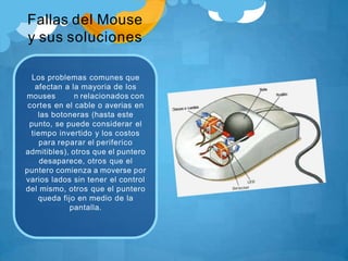 Fallas del Mouse
y sus soluciones
Los problemas comunes que
afectan a la mayoria de los
mouses n relacionados con
cortes en el cable o averias en
las botoneras (hasta este
punto, se puede considerar el
tiempo invertido y los costos
para reparar el periferico
admitibles), otros que el puntero
desaparece, otros que el
puntero comienza a moverse por
varios lados sin tener el control
del mismo, otros que el puntero
queda fijo en medio de la
pantalla.
 