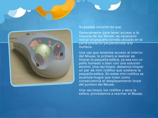 Su posible solución es que:
Generalmente para tener acceso a la
mayoría de los Mouse, es necesario
retirar un pequeño tornillo ubicado en la
parte posterior perpendicular a la
muñeca.
Una vez que tenemos acceso al interior
del Mouse, lo primero a realizar es
limpiar la pequeña esfera, ya sea con un
paño húmedo o bien con una solución
alcohol. Una vez limpio, debemos limpiar
un par de mini rodillos que sostiene la
pequeña esfera. En estas mini rodillos se
acumula mugre que traen como
consecuencia el desplazamiento torpe
del puntero del Mouse.
Una vez limpio los rodillos y seca la
esfera, procedamos a rearmar el Mouse.
 