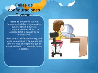 Fallas de
configuraciones
Diversas
Estas se deben en cuanto
deseamos instalar programas los
cuales dañan a nuestra
computadora con virus o la
perdida total o parcial de la
información.
Para que no suceda esto hay que
tener un antivitus o de no ser asi
verificar que el programa que se
esta instalando no presenta daños
o errores.
 