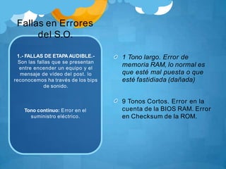Fallas en Errores
del S.O.
1.- FALLAS DE ETAPA AUDIBLE.-
Son las fallas que se presentan
entre encender un equipo y el
mensaje de vídeo del post. lo
reconocemos ha través de los bips
de sonido.
Tono continuo: Error en el
suministro eléctrico.
1 Tono largo. Error de
memoria RAM, lo normal es
que esté mal puesta o que
esté fastidiada (dañada)
9 Tonos Cortos. Error en la
cuenta de la BIOS RAM. Error
en Checksum de la ROM.
 