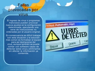 Fallas
provocadas por
virus
El ingreso de virus o programas
maliciosos pueden provocar
nuevos ajustes en la configuración
determinada, ejecutando una
serie de instrucciones no
ordenadas por el usuario original.
En consecuencia es difícil trabajar
con esta situación y la solución
mas común es formatear el equipo
para así deshacerse del
virus, aunque también se puede
contar con software capaz de
detectar estos virus y eliminarlos
sin afectar la información ya
contenida.
 