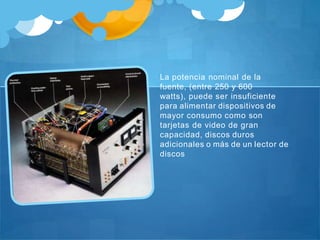 La potencia nominal de la
fuente, (entre 250 y 600
watts), puede ser insuficiente
para alimentar dispositivos de
mayor consumo como son
tarjetas de video de gran
capacidad, discos duros
adicionales o más de un lector de
discos
 