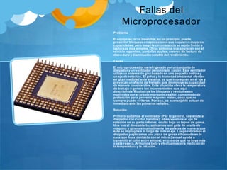 Fallas del
Microprocesador
Problema
El equipo se torna inestable; en un principio, puede
presentar bloqueosen aplicaciones que requieren mayores
capacidades, pero luego la circunstancia se repite frente a
las tareas más simples. Otros síntomas que aparecen son el
reinicio repentino, pantallas azules, errores de lectura de
disco duro y disminución notable del rendimiento.
Causa
El microprocesador es refrigerado por un conjunto de
disipador y un ventilador denominado cooler. Este ventilador
utiliza un sistema de giro basado en una pequeña bobina y
un eje de rotación. El polvo y la humedad ambiental afectan
en gran medidad este sistema, ya que impregnan en el eje y
provocan un efecto de frenado que disminuye su capacidad
de manera considerable. Esta situación eleva la temperatura
de trabajo y genera los inconvenientes que aquí
describimos. Muchos de los bloqueos y reinicios son
motivados por el propio microprocesador, como modo de
protección para prevenir mayores males, cosa que no
siempre puede evitarse. Por eso, es aconsejable actuar de
inmediato ante las primeras señales.
Solución
Primero quitamos el ventilador (Por lo general, sostenida al
disipador con cuatro tornillos); observaremos el eje de
rotación en su parte inferior, oculto bajo un tapón de goma.
Una vez al descubierto, aplicamos una gota de aceite de
máquina y giramos manualmente las paletas de manera que
éste se impregne a lo largo de todo el eje. Luego retiramos el
disipador y aplicamos una pizca de grasa siliconada en la
cara que hace contacto con el micro (la cual ayuda a
transmitir el calor entre ambos), en caso de que no haya más
o esté reseca. Armamos todo y efectuamos otra medición de
la temperatura y la rotación..
 