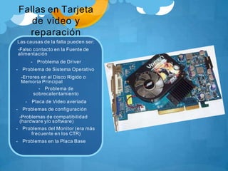 Fallas en Tarjeta
de video y
reparación
Las causas de la falla pueden ser:
-Falso contacto en la Fuente de
alimentación
- Problema de Driver
- Problema de Sistema Operativo
-Errores en el Disco Rigido o
Memoria Principal
- Problema de
sobrecalentamiento
- Placa de Video averiada
- Problemas de configuración
-Problemas de compatibilidad
(hardware y/o software)
- Problemas del Monitor (era más
frecuente en los CTR)
- Problemas en la Placa Base
 