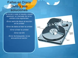 Fallas en Disco
Duro y sus
soluciones
Al iniciar o usar el equipo, puede
aparecer un mensaje de error
similar a los siguientes:
-Error serio de disco al escribir
en la unidad
-Error de datos al leer la unidad
-Error al leer la unidad
-Error de E/S
-Error de búsqueda: no se
encuentra el sector
 