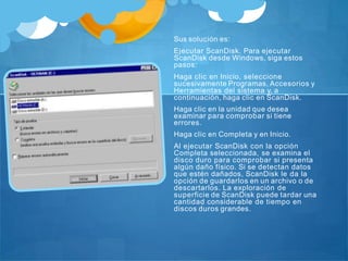 Sus solución es:
Ejecutar ScanDisk. Para ejecutar
ScanDisk desde Windows, siga estos
pasos:
Haga clic en Inicio, seleccione
sucesivamente Programas, Accesorios y
Herramientas del sistema y, a
continuación, haga clic en ScanDisk.
Haga clic en la unidad que desea
examinar para comprobar si tiene
errores.
Haga clic en Completa y en Inicio.
Al ejecutar ScanDisk con la opción
Completa seleccionada, se examina el
disco duro para comprobar si presenta
algún daño físico. Si se detectan datos
que estén dañados, ScanDisk le da la
opción de guardarlos en un archivo o de
descartarlos. La exploración de
superficie de ScanDisk puede tardar una
cantidad considerable de tiempo en
discos duros grandes.
 