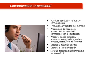 • Políticas y procedimientos de
comunicación
• Frecuencias y calidad del mensaje
• Producción de recursos y
productos con mensajes
controlado por la institución.
• Presentaciones públicas,
presentaciones, videos, radios,
folletos, notas, uso de internet
• Medios y espacios usados
• Manual de comunicación
• ¿lo que deseo comunicar y cómo
lo comunico?
Comunicación intencional
 