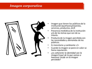 • Imagen que tienen los públicos de la
institución (quehacer,proyectos,
servicios, productos, etc9
• Presencia mediática de la institución
y/o de los temas que son de su
interés.
• Producto de la imagen percibida con
las necesidades y demandas de los
públicos.
• Es transitoria y cambiante =/=
• Cuando la imagen se pone en valor se
llama reputación.
• ¿es coherente la identidad con la
imagen?¿qué de lo que somos o
hacemos incide en la imagen
percibida?
Imagen corporativa
 