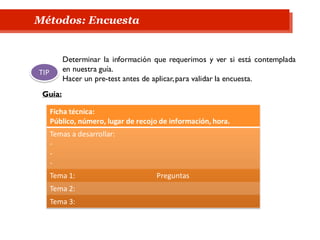 Métodos: Encuesta
Ficha técnica:
Público, número, lugar de recojo de información, hora.
Temas a desarrollar:
-
-
-
Tema 1: Preguntas
Tema 2:
Tema 3:
Determinar la información que requerimos y ver si está contemplada
en nuestra guía.
Hacer un pre-test antes de aplicar,para validar la encuesta.
TIP
Guía:
 
