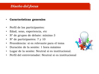 • Características generales
• Perfil de los participantes:
• Edad, sexo, experiencia, etc
• Nº de grupos de debate: mínimo 3
• Nº de participantes: 7 y 10
• Procedencia: si es relevante para el tema
• Duración de la sesión: 1 hora máximo
• Lugar de la sesión: Neutral si es institucional.
• Perfil del entrevistador: Neutral si es institucional
Diseño del focus
 