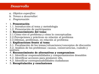 • 1. Presentación
• 1.1. Introducción al tema y metodología
• 1.2. Presentación de participantes
• 2. Reconocimiento del tema:
• 2.1.Cómo vive el problema y cómo lo conceptualiza
• 2.2.Percepciones y prácticas en relación al problema
• 2.3.Dilemas, problemas, en relación al problema
• 3. Explicaciones frente al tema
• 3.1. Focalización de los temas/situaciones/conceptos de discusión
• 3.2. Análisis de los problemas: causas, consecuencias, cuándo y
quiénes.
• 4. Reconocimiento de alternativas y compromisos
• 4.1. Identificar responsabilidades y comportamientos deseables
• 4.2. Identificar acciones para promover ello,
• 4.3. Identificar corresponsabilidades ciudadanas
• 5. Recapitulación y conclusiones
Desarrollo
a. Objetivo específico:
b. Temas a desarrollar:
c. Programación
 