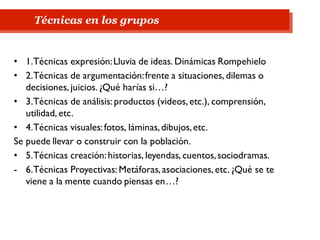 • 1.Técnicas expresión:Lluvia de ideas. Dinámicas Rompehielo
• 2.Técnicas de argumentación:frente a situaciones, dilemas o
decisiones, juicios. ¿Qué harías si…?
• 3.Técnicas de análisis: productos (videos, etc.), comprensión,
utilidad, etc.
• 4.Técnicas visuales:fotos, láminas,dibujos,etc.
Se puede llevar o construir con la población.
• 5.Técnicas creación:historias, leyendas, cuentos,sociodramas.
- 6.Técnicas Proyectivas: Metáforas,asociaciones, etc. ¿Qué se te
viene a la mente cuando piensas en…?
Técnicas en los grupos
 