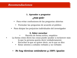 1. Aprender a preguntar
¿POR QUÉ?
• Para evitar confusiones de las preguntas abiertas
• Formular las preguntas de acuerdo al público
• Para disipar los prejuicios individuales del investigador
2. Saber escuchar
• Hacerlo de forma activa, empática
• La forma cómo dicen las cosas puede ayudar a esclarecer más
lo que la persona quería decir verdaderamente
• Escuchar lo que se quiere decir, no lo que se dice
• Estar atentos a señales verbales y no verbales
• No hay técnicas estándares y 100% iguales
Recomendaciones
 