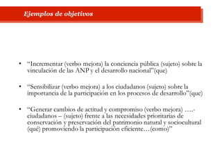 • “Incrementar (verbo mejora) la conciencia pública (sujeto) sobre la
vinculación de las ANP y el desarrollo nacional”(que)
• “Sensibilizar (verbo mejora) a los ciudadanos (sujeto) sobre la
importancia de la participación en los procesos de desarrollo”(que)
• “Generar cambios de actitud y compromiso (verbo mejora) ….-
ciudadanos – (sujeto) frente a las necesidades prioritarias de
conservación y preservación del patrimonio natural y sociocultural
(qué) promoviendo la participación eficiente…(como)”
Ejemplos de objetivos
 