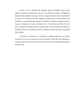 En pro a esto, la institución ha realizado algunas actividades de las cuales,
durante el tiempo de observación, una fue la recolección de basura y delimitación
limpia del área mediante avisos que invitan a mantener limpia la zona. Esta actividad
se realizó el 15 de Febrero del 2019. Además, la institución ha realizado talleres que
aumenten su conocimiento para mejorar la calidad de enseñanza impartida, como el
Congreso Pedagógico Nacional, realizado el 21 y 22 de febrero del 2019. Por otro
lado, la escuela ha realizado desfiles culturales junto a otras escuelas bolivarianas, en
fechas de Carnaval, y marchas para la PAZ, mediante las cuales los chicos interactúan
con la cultura.
Al frente de la institución se encuentra en complejo deportivo Luis Ghersi
Govea de la ULA, que consta de una serie de canchas. Estas han sido utilizadas en
algunas ocasiones por el profesor de educación física de la institución para desarrollar
sus clases allá.
 