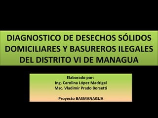 DIAGNOSTICO DE DESECHOS SÓLIDOS DOMICILIARES Y BASUREROS ILEGALES DEL DISTRITO VI DE MANAGUA Elaborado por:  Ing. Carolina López Madrigal Msc. Vladimir Prado Borsetti Proyecto BASMANAGUA 