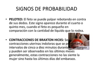 SIGNOS DE PROBABILIDADPELOTEO: El feto se puede palpar rebotando en contra de sus dedos. Este signo aparece durante el cuarto o quinto mes, cuando el feto es pequeño en comparación con la cantidad de líquido que lo rodea.CONTRACCIONES DE BRAXTON HICKS: Son contracciones uterinas indoloras que se presentan a intervalos de cinco a diez minutos durante el embarazo y pueden ser observados en los últimos meses generalmente, estas contracciones no las siente la mujer sino hasta los últimos días del embarazo.