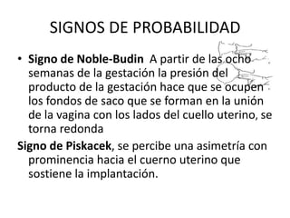 SIGNOS DE PROBABILIDADSigno de Noble-Budin A partir de las ocho semanas de la gestación la presión del producto de la gestación hace que se ocupen los fondos de saco que se forman en la unión de la vagina con los lados del cuello uterino,se torna redondaSigno de Piskacek, se percibe una asimetría con prominencia hacia el cuerno uterino que sostiene la implantación.