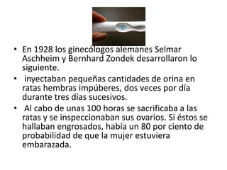 En 1928 los ginecólogos alemanes SelmarAschheim y BernhardZondek desarrollaron lo siguiente. inyectaban pequeñas cantidades de orina en ratas hembras impúberes, dos veces por día durante tres días sucesivos. Al cabo de unas 100 horas se sacrificaba a las ratas y se inspeccionaban sus ovarios. Si éstos se hallaban engrosados, había un 80 por ciento de probabilidad de que la mujer estuviera embarazada.