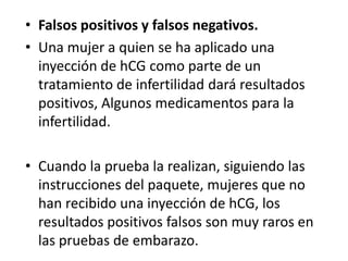 Falsos positivos y falsos negativos.Una mujer a quien se ha aplicado una inyección de hCG como parte de un tratamiento de infertilidaddará resultados positivos, Algunos medicamentos para la infertilidad.Cuando la prueba la realizan, siguiendo las instrucciones del paquete, mujeres que no han recibido una inyección de hCG, los resultados positivos falsos son muy raros en las pruebas de embarazo.