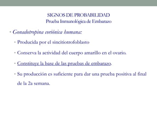 SIGNOS DE PROBABILIDAD
Prueba Inmunológicade Embarazo
• Gonadotropina coriónica humana:
• Producida por el sincitiotrofoblasto
• Conserva la actividad del cuerpo amarillo en el ovario.
• Constituye la base de las pruebas de embarazo.
• Su producción es suficiente para dar una prueba positiva al final
de la 2a semana.
 