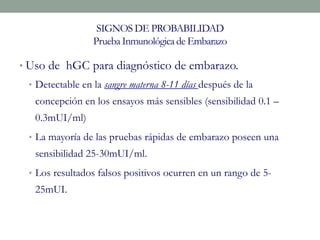 SIGNOS DE PROBABILIDAD
Prueba Inmunológicade Embarazo
• Uso de hGC para diagnóstico de embarazo.
• Detectable en la sangre materna 8-11 días después de la
concepción en los ensayos más sensibles (sensibilidad 0.1 –
0.3mUI/ml)
• La mayoría de las pruebas rápidas de embarazo poseen una
sensibilidad 25-30mUI/ml.
• Los resultados falsos positivos ocurren en un rango de 5-
25mUI.
 