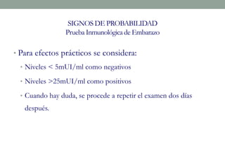 SIGNOS DE PROBABILIDAD
Prueba Inmunológicade Embarazo
• Para efectos prácticos se considera:
• Niveles < 5mUI/ml como negativos
• Niveles >25mUI/ml como positivos
• Cuando hay duda, se procede a repetir el examen dos días
después.
 