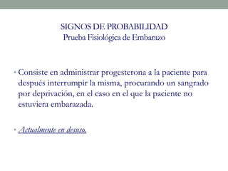 SIGNOS DE PROBABILIDAD
Prueba Fisiológica de Embarazo
• Consiste en administrar progesterona a la paciente para
después interrumpir la misma, procurando un sangrado
por deprivación, en el caso en el que la paciente no
estuviera embarazada.
• Actualmente en desuso.
 