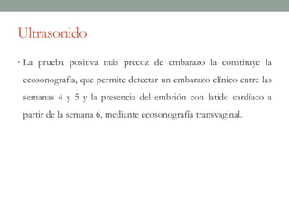 Ultrasonido
• La prueba positiva más precoz de embarazo la constituye la
ecosonografía, que permite detectar un embarazo clínico entre las
semanas 4 y 5 y la presencia del embrión con latido cardíaco a
partir de la semana 6, mediante ecosonografía transvaginal.
 