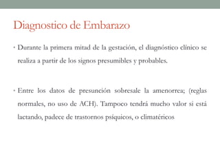 Diagnostico de Embarazo
• Durante la primera mitad de la gestación, el diagnóstico clínico se
realiza a partir de los signos presumibles y probables.
• Entre los datos de presunción sobresale la amenorrea; (reglas
normales, no uso de ACH). Tampoco tendrá mucho valor si está
lactando, padece de trastornos psíquicos, o climatéricos
 