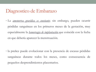 Diagnostico de Embarazo
• La amenorrea gravídica es constante; sin embargo, pueden ocurrir
pérdidas sanguíneas en los primeros meses de la gestación, muy
especialmente la hemorragia de implantación que coincide con la fecha
en que debería aparecer la menstruación.
• la preñez puede evolucionar con la presencia de escasas pérdidas
sanguíneas durante todos los meses, como consecuencia de
pequeños desprendimientos placentarios.
 
