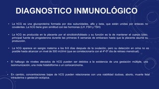 DIAGNOSTICO INMUNOLÓGICO
• La hCG aparece en sangre materna a los 8-9 días después de la ovulación, pero su detección en orina no es
posible hasta alcanzar un nivel de 500 mUI/ml (que se correlacionaría con el 4º-5º día de retraso menstrual).
• La hCG es una glucoproteína formada por dos subunidades, alfa y beta, que están unidas por enlaces no
covalentes. La hCG tiene gran similitud con las hormonas (LH ,FSH y TSH)
• El hallazgo de niveles elevados de hCG pueden ser debidos a la existencia de una gestación múltiple, una
isoinmunización, una mola hidatidiforme o un coriocarcinoma.
• En cambio, concentraciones bajas de hCG pueden relacionarse con una viabilidad dudosa, aborto, muerte fetal
intrauterina o gestación ectópica.
• La hCG es producida en la placenta por el sincitiotrofoblasto y su función es la de mantener el cuerpo lúteo,
principal fuente de progesterona durante las primeras 6 semanas de embarazo hasta que la placenta asume su
producción.
 