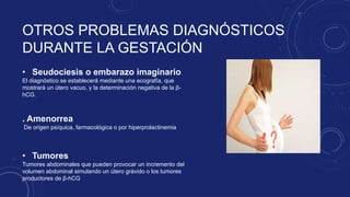 OTROS PROBLEMAS DIAGNÓSTICOS
DURANTE LA GESTACIÓN
• Seudociesis o embarazo imaginario
El diagnóstico se establecerá mediante una ecografía, que
mostrará un útero vacuo, y la determinación negativa de la β-
hCG.
• Tumores
Tumores abdominales que pueden provocar un incremento del
volumen abdominal simulando un útero grávido o los tumores
productores de β-hCG
. Amenorrea
De origen psíquica, farmacológica o por hiperprolactinemia
 