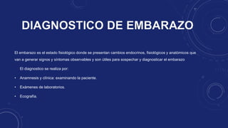 El embarazo es el estado fisiológico donde se presentan cambios endocrinos, fisiológicos y anatómicos que
van a generar signos y síntomas observables y son útiles para sospechar y diagnosticar el embarazo
El diagnostico se realiza por:
• Anamnesis y clínica: examinando la paciente.
• Exámenes de laboratorios.
• Ecografía.
 