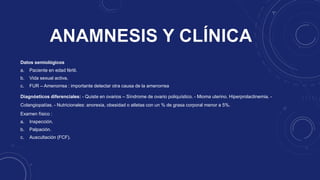 Datos semiológicos
a. Paciente en edad fértil.
b. Vida sexual activa.
c. FUR – Amenorrea : importante detectar otra causa de la amenorrea
Diagnósticos diferenciales: - Quiste en ovarios – Síndrome de ovario poliquístico. - Mioma uterino. Hiperprolactinemia. -
Colangiopatías. - Nutricionales: anorexia, obesidad o atletas con un % de grasa corporal menor a 5%.
Examen físico :
a. Inspección.
b. Palpación.
c. Auscultación (FCF).
 