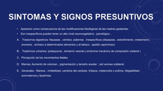 • Aparecen como consecuencia de las modificaciones fisiológicas de las madres gestantes .
• Son inespecíficos pueden tener un alto nivel neurovegetativo , psicológico .
A. Trastornos digestivos: Nauseas , vómitos ,sialorrea . Inespecíficos (dispepsia , estreñimiento ,meteorismo ,
anorexia , rechazo a determinados alimentos y al tabaco , apetito caprichoso)
B. Trastornos urinarios: (polaquiuria , tenesmo vesical y síndrome mecánico de compresión ureteral )
C. Percepción de los movimientos fetales
D. Mamas: Aumento de volumen , pigmentación y tamaño areolar , red venosa colateral,
E. Generales : Mareos , irritabilidad, cambios del carácter, tristeza, melancolía o euforia, fatigabilidad ,
somnolencia y lipotimias
 