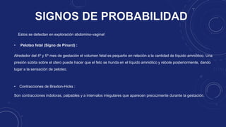 • Contracciones de Braxton-Hicks :
Son contracciones indoloras, palpables y a intervalos irregulares que aparecen precozmente durante la gestación.
• Peloteo fetal (Signo de Pinard) :
Alrededor del 4º y 5º mes de gestación el volumen fetal es pequeño en relación a la cantidad de líquido amniótico. Una
presión súbita sobre el útero puede hacer que el feto se hunda en el líquido amniótico y rebote posteriormente, dando
lugar a la sensación de peloteo.
Estos se detectan en exploración abdomino-vaginal
 